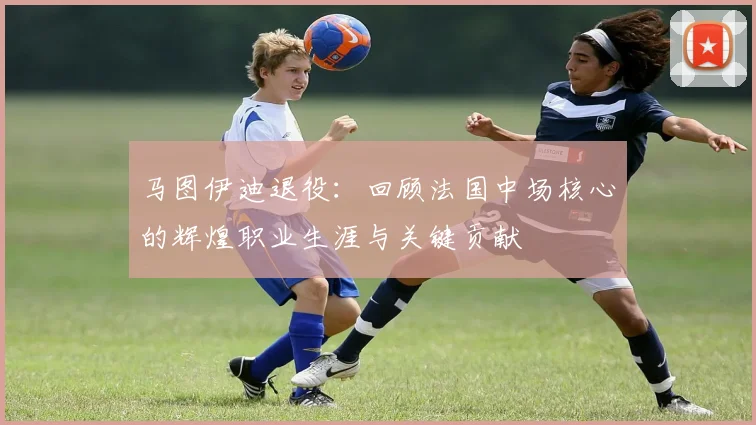 马图伊迪退役:回顾法国中场核心的辉煌职业生涯与关键贡献