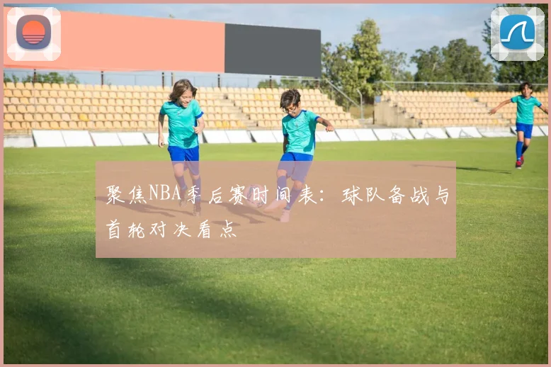 聚焦NBA季后赛时间表：球队备战与首轮对决看点