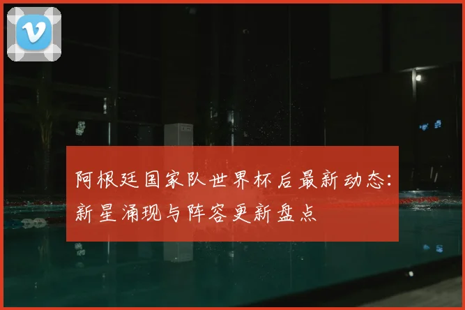 阿根廷国家队世界杯后最新动态：新星涌现与阵容更新盘点