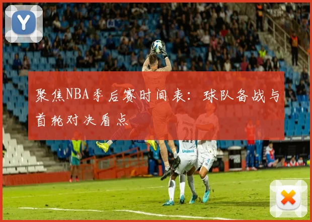 聚焦NBA季后赛时间表：球队备战与首轮对决看点