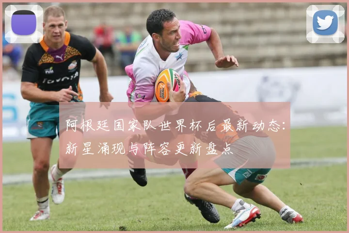阿根廷国家队世界杯后最新动态：新星涌现与阵容更新盘点