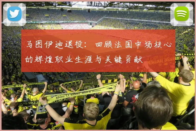 马图伊迪退役：回顾法国中场核心的辉煌职业生涯与关键贡献