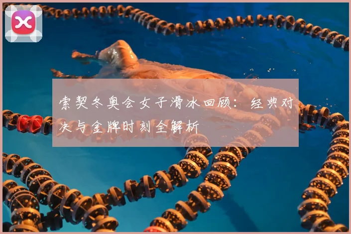 索契冬奥会女子滑冰回顾：经典对决与金牌时刻全解析